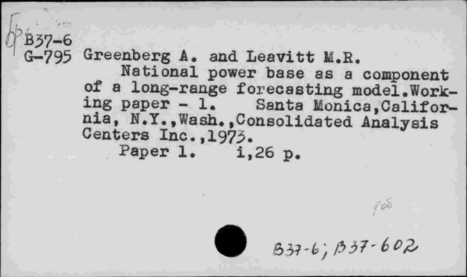 ﻿*37-6
G-795 Greenberg A. and Leavitt M.S.
National power base as a component of a long-range forecasting model.Working paper - 1. Santa Monica,California, N.Y.,Wash.»Consolidated Analysis Centers Inc.,1973.
Paper 1.	i,26 p.
63?'^/ /337'